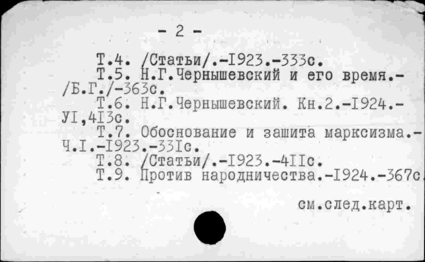 ﻿- 2 -
Т.4. /Статьи/.-1923.-333с.
Т.5. Н.Г.Чернышевский и его время.-/Б.Г./-363с.
Т.6. Н.Г.Чернышевский. Кн.2.-1924.-У1,413с.
Т.7. Обоснование и зашита марксизма.-4.1.-1923.-331с.
Т.8. /Статьи/.-1923.-411с.
Т.9. Против народничества.-1924.-367с
см.след.карт.